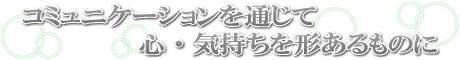 コミュニケーションを通じて、心・気持ちを形あるものに